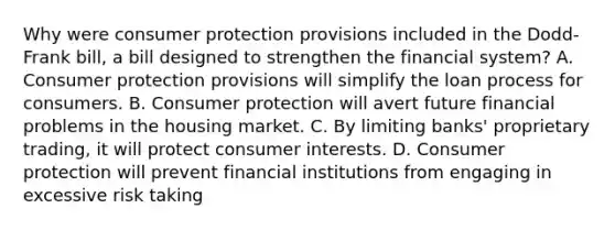 Why were consumer protection provisions included in the​ Dodd-Frank bill, a bill designed to strengthen the financial​ system? A. Consumer protection provisions will simplify the loan process for consumers. B. Consumer protection will avert future financial problems in the housing market. C. By limiting​ banks' proprietary​ trading, it will protect consumer interests. D. Consumer protection will prevent financial institutions from engaging in excessive risk taking