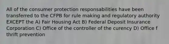 All of the consumer protection responsabilities have been transferred to the CFPB for rule making and regulatory authority EXCEPT the A) Fair Housing Act B) Federal Deposit Insurance Corporation C) Office of the controller of the curency D) Office f thrift prevention