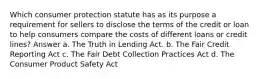 Which consumer protection statute has as its purpose a requirement for sellers to disclose the terms of the credit or loan to help consumers compare the costs of different loans or credit lines? Answer a. The Truth in Lending Act. b. The Fair Credit Reporting Act c. The Fair Debt Collection Practices Act d. The Consumer Product Safety Act