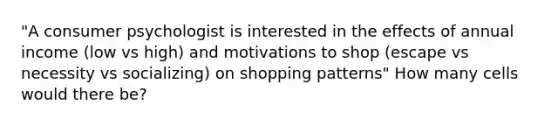 "A consumer psychologist is interested in the effects of annual income (low vs high) and motivations to shop (escape vs necessity vs socializing) on shopping patterns" How many cells would there be?