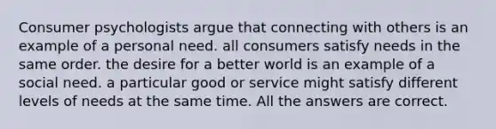 Consumer psychologists argue that connecting with others is an example of a personal need. all consumers satisfy needs in the same order. the desire for a better world is an example of a social need. a particular good or service might satisfy different levels of needs at the same time. All the answers are correct.