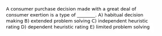 A consumer purchase decision made with a great deal of consumer exertion is a type of ________. A) habitual <a href='https://www.questionai.com/knowledge/kuI1pP196d-decision-making' class='anchor-knowledge'>decision making</a> B) extended <a href='https://www.questionai.com/knowledge/kZi0diIlxK-problem-solving' class='anchor-knowledge'>problem solving</a> C) independent heuristic rating D) dependent heuristic rating E) limited problem solving