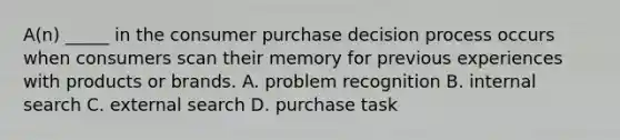 A(n) _____ in the consumer purchase decision process occurs when consumers scan their memory for previous experiences with products or brands. A. problem recognition B. internal search C. external search D. purchase task