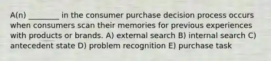 A(n) ________ in the consumer purchase decision process occurs when consumers scan their memories for previous experiences with products or brands. A) external search B) internal search C) antecedent state D) problem recognition E) purchase task