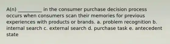 A(n) __________ in the consumer purchase decision process occurs when consumers scan their memories for previous experiences with products or brands. a. problem recognition b. internal search c. external search d. purchase task e. antecedent state