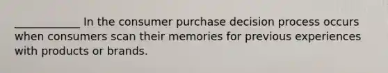 ____________ In the consumer purchase decision process occurs when consumers scan their memories for previous experiences with products or brands.