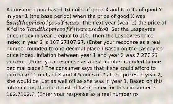 A consumer purchased 10 units of good X and 6 units of good Y in year 1​ (the base​ period) when the price of good X was​ 8 and the price of good Y was​5. The next year​ (year 2) the price of X fell to​ 7 and the price of Y increased to​8. Set the Laspeyres price index in year 1 equal to 100. Then the Laspeyres price index in year 2 is 107.27107.27. ​(Enter your response as a real number rounded to one decimal​ place.) Based on the Laspeyres price​ index, inflation between year 1 and year 2 was 7.277.27 percent. ​(Enter your response as a real number rounded to one decimal​ place.) The consumer says that if she could afford to purchase 11 units of X and 4.5 units of Y at the prices in year​ 2, she would be just as well off as she was in year 1. Based on this​ information, the ideal​ cost-of-living index for this consumer is 102.7102.7. ​(Enter your response as a real number ro