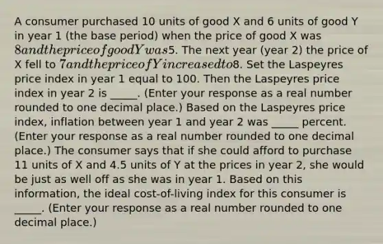 A consumer purchased 10 units of good X and 6 units of good Y in year 1​ (the base​ period) when the price of good X was​ 8 and the price of good Y was​5. The next year​ (year 2) the price of X fell to​ 7 and the price of Y increased to​8. Set the Laspeyres price index in year 1 equal to 100. Then the Laspeyres price index in year 2 is _____. ​(Enter your response as a real number rounded to one decimal​ place.) Based on the Laspeyres price​ index, inflation between year 1 and year 2 was _____ percent. ​(Enter your response as a real number rounded to one decimal​ place.) The consumer says that if she could afford to purchase 11 units of X and 4.5 units of Y at the prices in year​ 2, she would be just as well off as she was in year 1. Based on this​ information, the ideal​ cost-of-living index for this consumer is _____. ​(Enter your response as a real number rounded to one decimal​ place.)