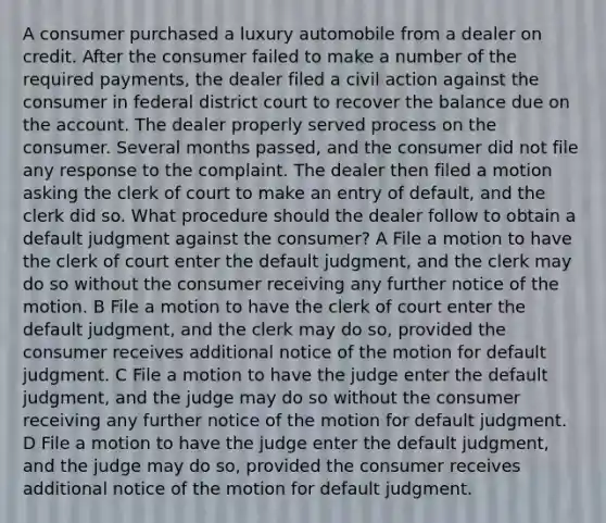 A consumer purchased a luxury automobile from a dealer on credit. After the consumer failed to make a number of the required payments, the dealer filed a civil action against the consumer in federal district court to recover the balance due on the account. The dealer properly served process on the consumer. Several months passed, and the consumer did not file any response to the complaint. The dealer then filed a motion asking the clerk of court to make an entry of default, and the clerk did so. What procedure should the dealer follow to obtain a default judgment against the consumer? A File a motion to have the clerk of court enter the default judgment, and the clerk may do so without the consumer receiving any further notice of the motion. B File a motion to have the clerk of court enter the default judgment, and the clerk may do so, provided the consumer receives additional notice of the motion for default judgment. C File a motion to have the judge enter the default judgment, and the judge may do so without the consumer receiving any further notice of the motion for default judgment. D File a motion to have the judge enter the default judgment, and the judge may do so, provided the consumer receives additional notice of the motion for default judgment.