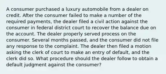 A consumer purchased a luxury automobile from a dealer on credit. After the consumer failed to make a number of the required payments, the dealer filed a civil action against the consumer in federal district court to recover the balance due on the account. The dealer properly served process on the consumer. Several months passed, and the consumer did not file any response to the complaint. The dealer then filed a motion asking the clerk of court to make an entry of default, and the clerk did so. What procedure should the dealer follow to obtain a default judgment against the consumer?