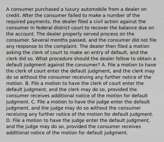 A consumer purchased a luxury automobile from a dealer on credit. After the consumer failed to make a number of the required payments, the dealer filed a civil action against the consumer in federal district court to recover the balance due on the account. The dealer properly served process on the consumer. Several months passed, and the consumer did not file any response to the complaint. The dealer then filed a motion asking the clerk of court to make an entry of default, and the clerk did so. What procedure should the dealer follow to obtain a default judgment against the consumer? A. File a motion to have the clerk of court enter the default judgment, and the clerk may do so without the consumer receiving any further notice of the motion. B. File a motion to have the clerk of court enter the default judgment, and the clerk may do so, provided the consumer receives additional notice of the motion for default judgment. C. File a motion to have the judge enter the default judgment, and the judge may do so without the consumer receiving any further notice of the motion for default judgment. D. File a motion to have the judge enter the default judgment, and the judge may do so, provided the consumer receives additional notice of the motion for default judgment.