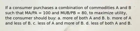 If a consumer purchases a combination of commodities A and B such that MA/PA = 100 and MUB/PB = 80, to maximize utility, the consumer should buy: a. more of both A and B. b. more of A and less of B. c. less of A and more of B. d. less of both A and B.