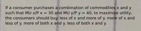 If a consumer purchases a combination of commodities x and y such that MU x/P x = 30 and MU y/P y = 40, to maximize utility, the consumers should buy. less of x and more of y. more of x and less of y. more of both x and y. less of both x and y.