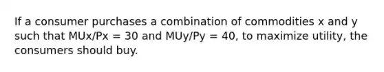 If a consumer purchases a combination of commodities x and y such that MUx/Px = 30 and MUy/Py = 40, to maximize utility, the consumers should buy.