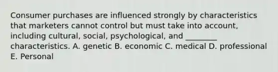 Consumer purchases are influenced strongly by characteristics that marketers cannot control but must take into account, including cultural, social, psychological, and ________ characteristics. A. genetic B. economic C. medical D. professional E. Personal