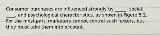 Consumer purchases are influenced strongly by _____, social, ____, and psychological characteristics, as shown in Figure 5.2. For the most part, marketers cannot control such factors, but they must take them into account.