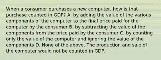 When a consumer purchases a new computer, how is that purchase counted in GDP? A. by adding the value of the various components of the computer to the final price paid for the computer by the consumer B. by subtracting the value of the components from the price paid by the consumer C. by counting only the value of the computer and ignoring the value of the components D. None of the above. The production and sale of the computer would not be counted in GDP.