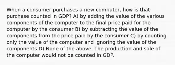 When a consumer purchases a new computer, how is that purchase counted in GDP? A) by adding the value of the various components of the computer to the final price paid for the computer by the consumer B) by subtracting the value of the components from the price paid by the consumer C) by counting only the value of the computer and ignoring the value of the components D) None of the above. The production and sale of the computer would not be counted in GDP.