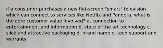 if a consumer purchases a new flat-screen "smart" television which can connect to services like Netflix and Pandora, what is the core customer value involved? a. connection to entertainment and information b. state of the art technology c. slick and attractive packaging d. brand name e. tech support and warranty