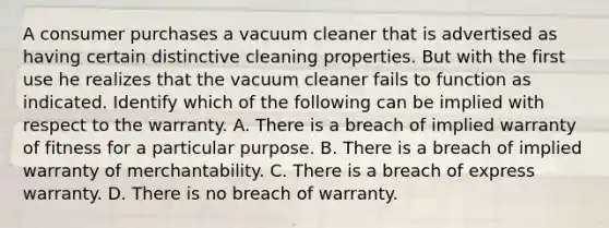 A consumer purchases a vacuum cleaner that is advertised as having certain distinctive cleaning properties. But with the first use he realizes that the vacuum cleaner fails to function as indicated. Identify which of the following can be implied with respect to the warranty. A. There is a breach of implied warranty of fitness for a particular purpose. B. There is a breach of implied warranty of merchantability. C. There is a breach of express warranty. D. There is no breach of warranty.