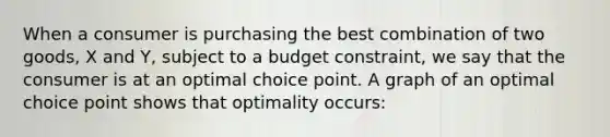 When a consumer is purchasing the best combination of two goods, X and Y, subject to a budget constraint, we say that the consumer is at an optimal choice point. A graph of an optimal choice point shows that optimality occurs: