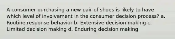 A consumer purchasing a new pair of shoes is likely to have which level of involvement in the consumer decision process? a. Routine response behavior b. Extensive decision making c. Limited decision making d. Enduring decision making