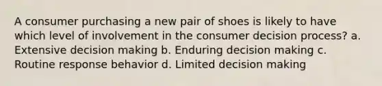 A consumer purchasing a new pair of shoes is likely to have which level of involvement in the consumer decision process? a. Extensive decision making b. Enduring decision making c. Routine response behavior d. Limited decision making