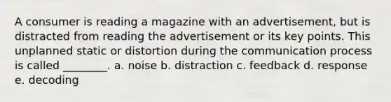 A consumer is reading a magazine with an advertisement, but is distracted from reading the advertisement or its key points. This unplanned static or distortion during the communication process is called ________. a. noise b. distraction c. feedback d. response e. decoding