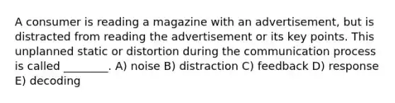 A consumer is reading a magazine with an advertisement, but is distracted from reading the advertisement or its key points. This unplanned static or distortion during the communication process is called ________. A) noise B) distraction C) feedback D) response E) decoding