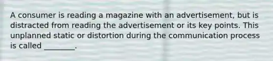 A consumer is reading a magazine with an advertisement, but is distracted from reading the advertisement or its key points. This unplanned static or distortion during the communication process is called ________.