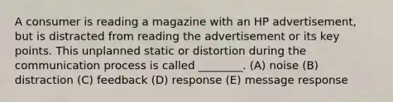 A consumer is reading a magazine with an HP advertisement, but is distracted from reading the advertisement or its key points. This unplanned static or distortion during the communication process is called ________. (A) noise (B) distraction (C) feedback (D) response (E) message response