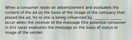 When a consumer reads an advertisement and evaluates the content of the ad on the basis of the image of the company that placed the ad, he or she is being influenced by ________. ______ occur when the receiver of the message (the potential consumer in this case) evaluates the message on the basis of status or image of the sender.