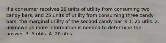 If a consumer receives 20 units of utility from consuming two candy bars, and 25 units of utility from consuming three candy bars, the marginal utility of the second candy bar is 1. 25 utils. 2. unknown as more information is needed to determine the answer. 3. 5 utils. 4. 20 utils.