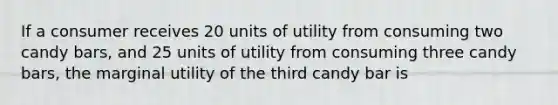 If a consumer receives 20 units of utility from consuming two candy bars, and 25 units of utility from consuming three candy bars, the marginal utility of the third candy bar is