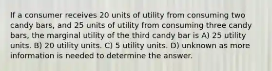 If a consumer receives 20 units of utility from consuming two candy bars, and 25 units of utility from consuming three candy bars, the marginal utility of the third candy bar is A) 25 utility units. B) 20 utility units. C) 5 utility units. D) unknown as more information is needed to determine the answer.