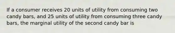 If a consumer receives 20 units of utility from consuming two candy bars, and 25 units of utility from consuming three candy bars, the marginal utility of the second candy bar is