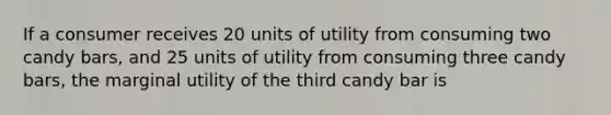 If a consumer receives 20 units of utility from consuming two candy​ bars, and 25 units of utility from consuming three candy​ bars, the marginal utility of the third candy bar is