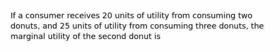 If a consumer receives 20 units of utility from consuming two donuts, and 25 units of utility from consuming three donuts, the marginal utility of the second donut is