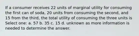 If a consumer receives 22 units of marginal utility for consuming the first can of soda, 20 units from consuming the second, and 15 from the third, the total utility of consuming the three units is Select one: a. 57 b. 35 c. 15 d. unknown as more information is needed to determine the answer.