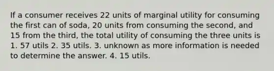 If a consumer receives 22 units of marginal utility for consuming the first can of soda, 20 units from consuming the second, and 15 from the third, the total utility of consuming the three units is 1. 57 utils 2. 35 utils. 3. unknown as more information is needed to determine the answer. 4. 15 utils.