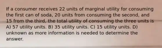 If a consumer receives 22 units of marginal utility for consuming the first can of soda, 20 units from consuming the second, and 15 from the third, the total utility of consuming the three units is A) 57 utility units. B) 35 utility units. C) 15 utility units. D) unknown as more information is needed to determine the answer.