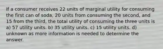 If a consumer receives 22 units of marginal utility for consuming the first can of soda, 20 units from consuming the second, and 15 from the third, the total utility of consuming the three units is a) 57 utility units. b) 35 utility units. c) 15 utility units. d) unknown as more information is needed to determine the answer.