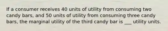 If a consumer receives 40 units of utility from consuming two candy bars, and 50 units of utility from consuming three candy bars, the marginal utility of the third candy bar is ___ utility units.