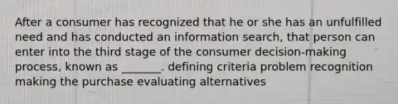 After a consumer has recognized that he or she has an unfulfilled need and has conducted an information search, that person can enter into the third stage of the consumer decision-making process, known as _______. defining criteria problem recognition making the purchase evaluating alternatives