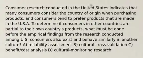 Consumer research conducted in the United States indicates that many consumers consider the country of origin when purchasing products, and consumers tend to prefer products that are made in the U.S.A. To determine if consumers in other countries are partial to their own country's products, what must be done before the empirical findings from the research conducted among U.S. consumers also exist and behave similarly in another culture? A) reliability assessment B) cultural cross-validation C) benefit/cost analysis D) cultural-monitoring research