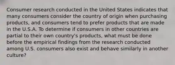 Consumer research conducted in the United States indicates that many consumers consider the country of origin when purchasing products, and consumers tend to prefer products that are made in the U.S.A. To determine if consumers in other countries are partial to their own country's products, what must be done before the empirical findings from the research conducted among U.S. consumers also exist and behave similarly in another culture?