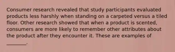 Consumer research revealed that study participants evaluated products less harshly when standing on a carpeted versus a tiled floor. Other research showed that when a product is​ scented, consumers are more likely to remember other attributes about the product after they encounter it. These are examples of​ ________.