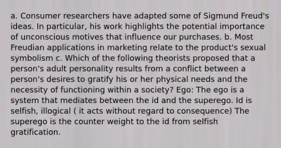 a. Consumer researchers have adapted some of Sigmund Freud's ideas. In particular, his work highlights the potential importance of unconscious motives that influence our purchases. b. Most Freudian applications in marketing relate to the product's sexual symbolism c. Which of the following theorists proposed that a person's adult personality results from a conflict between a person's desires to gratify his or her physical needs and the necessity of functioning within a society? Ego: The ego is a system that mediates between the id and the superego. Id is selfish, illogical ( it acts without regard to consequence) The superego is the counter weight to the id from selfish gratification.