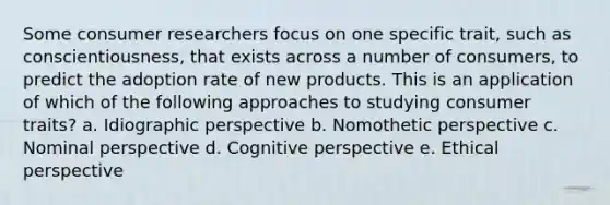 Some consumer researchers focus on one specific trait, such as conscientiousness, that exists across a number of consumers, to predict the adoption rate of new products. This is an application of which of the following approaches to studying consumer traits? a. Idiographic perspective b. Nomothetic perspective c. Nominal perspective d. Cognitive perspective e. Ethical perspective