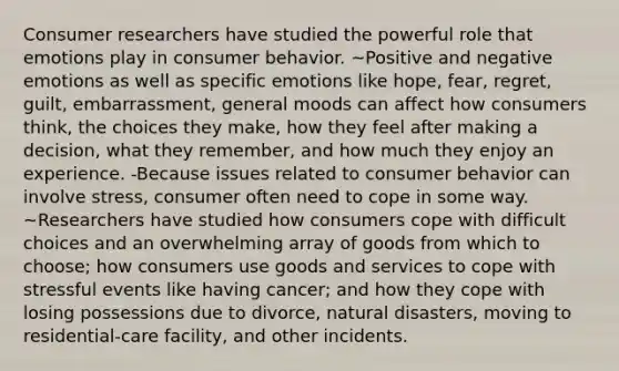 Consumer researchers have studied the powerful role that emotions play in consumer behavior. ~Positive and negative emotions as well as specific emotions like hope, fear, regret, guilt, embarrassment, general moods can affect how consumers think, the choices they make, how they feel after making a decision, what they remember, and how much they enjoy an experience. -Because issues related to consumer behavior can involve stress, consumer often need to cope in some way. ~Researchers have studied how consumers cope with difficult choices and an overwhelming array of goods from which to choose; how consumers use goods and services to cope with stressful events like having cancer; and how they cope with losing possessions due to divorce, natural disasters, moving to residential-care facility, and other incidents.